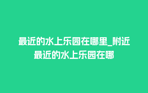 最近的水上乐园在哪里_附近最近的水上乐园在哪