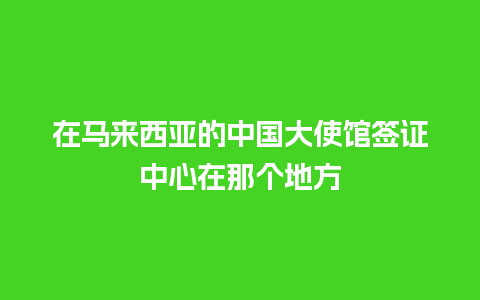 在马来西亚的中国大使馆签证中心在那个地方