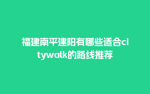 福建南平建阳有哪些适合citywalk的路线推荐