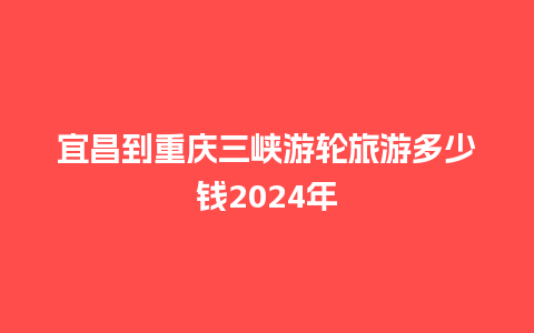 宜昌到重庆三峡游轮旅游多少钱2024年