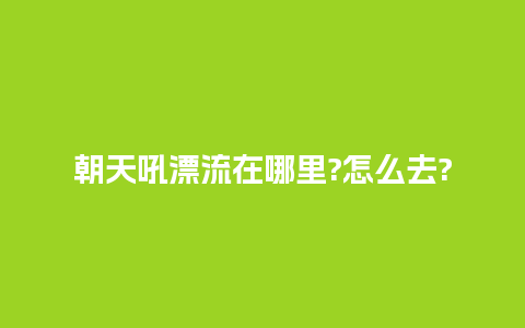 朝天吼漂流在哪里?怎么去?