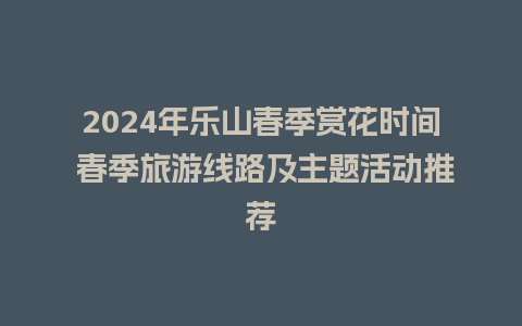 2024年乐山春季赏花时间 春季旅游线路及主题活动推荐