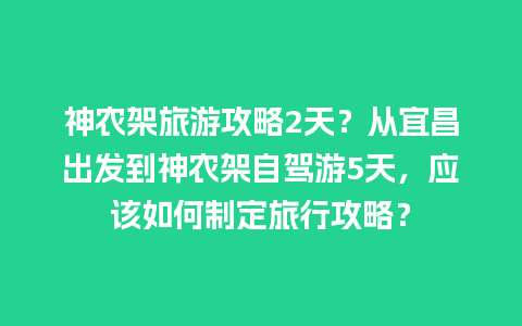 神农架旅游攻略2天？从宜昌出发到神农架自驾游5天，应该如何制定旅行攻略？