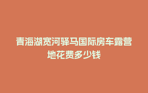 青海湖宽河驿马国际房车露营地花费多少钱