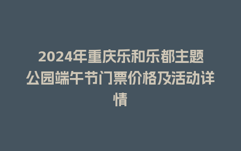 2024年重庆乐和乐都主题公园端午节门票价格及活动详情