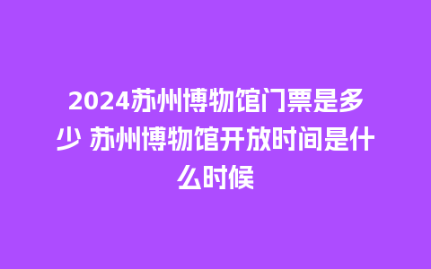 2024苏州博物馆门票是多少 苏州博物馆开放时间是什么时候