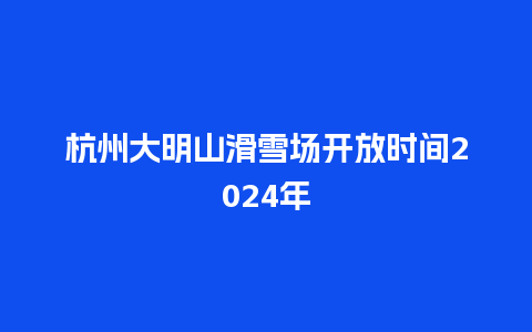 杭州大明山滑雪场开放时间2024年