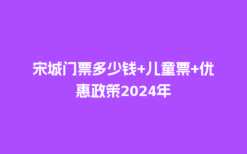 宋城门票多少钱+儿童票+优惠政策2024年