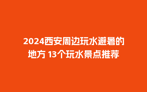 2024西安周边玩水避暑的地方 13个玩水景点推荐