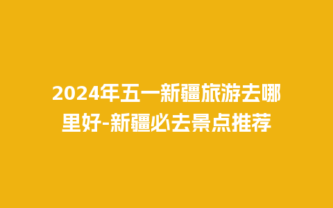 2024年五一新疆旅游去哪里好-新疆必去景点推荐