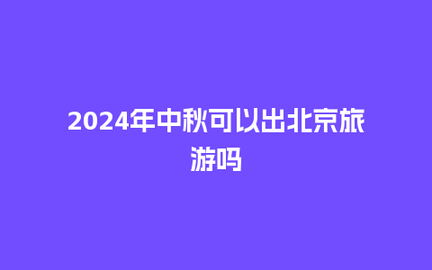 2024年中秋可以出北京旅游吗