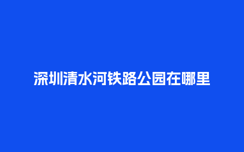 深圳清水河铁路公园在哪里