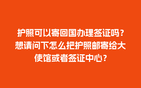 护照可以寄回国办理签证吗？想请问下怎么把护照邮寄给大使馆或者签证中心？