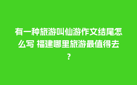 有一种旅游叫仙游作文结尾怎么写 福建哪里旅游最值得去？