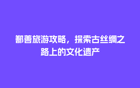 鄯善旅游攻略，探索古丝绸之路上的文化遗产