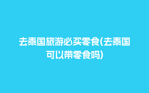 去泰国旅游必买零食(去泰国可以带零食吗)