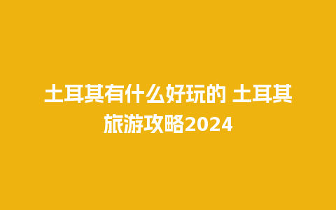 土耳其有什么好玩的 土耳其旅游攻略2024