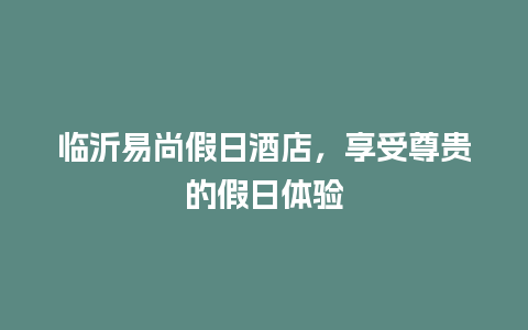 临沂易尚假日酒店，享受尊贵的假日体验