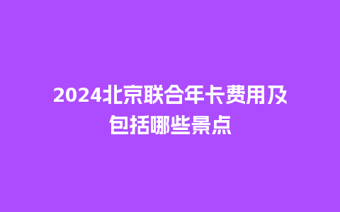 2024北京联合年卡费用及包括哪些景点