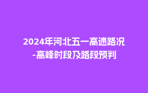 2024年河北五一高速路况-高峰时段及路段预判