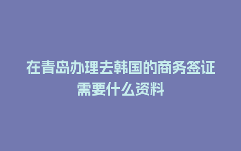 在青岛办理去韩国的商务签证需要什么资料