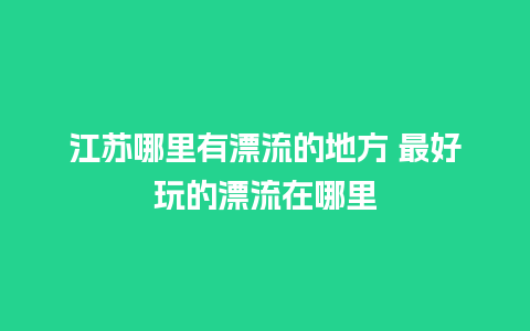 江苏哪里有漂流的地方 最好玩的漂流在哪里