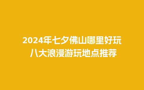 2024年七夕佛山哪里好玩 八大浪漫游玩地点推荐