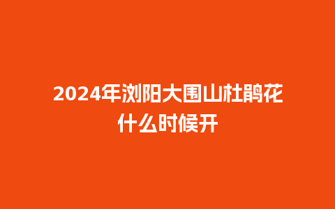 2024年浏阳大围山杜鹃花什么时候开