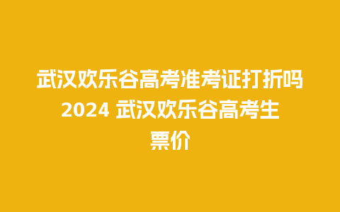 武汉欢乐谷高考准考证打折吗2024 武汉欢乐谷高考生票价