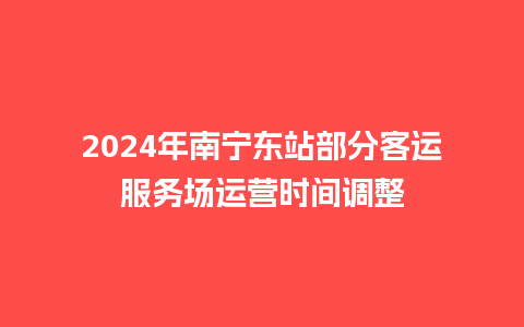 2024年南宁东站部分客运服务场运营时间调整