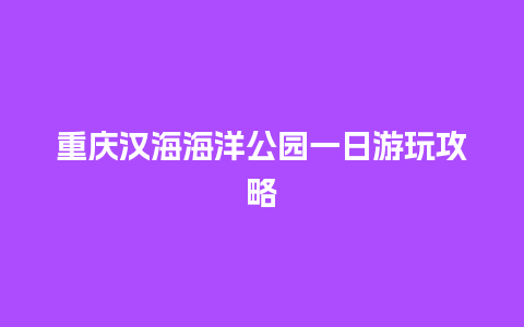 重庆汉海海洋公园一日游玩攻略