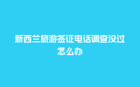 新西兰旅游签证电话调查没过怎么办