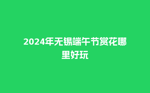 2024年无锡端午节赏花哪里好玩