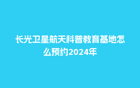 长光卫星航天科普教育基地怎么预约2024年