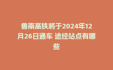 鲁南高铁将于2024年12月26日通车 途经站点有哪些