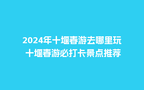 2024年十堰春游去哪里玩 十堰春游必打卡景点推荐