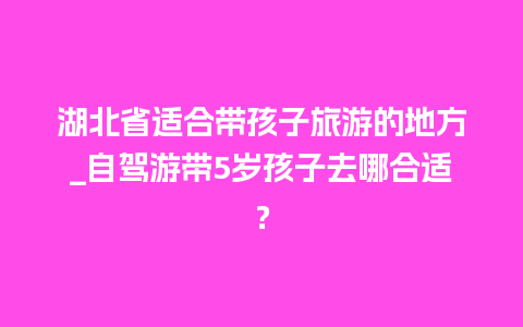 湖北省适合带孩子旅游的地方_自驾游带5岁孩子去哪合适？