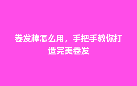 卷发棒怎么用，手把手教你打造完美卷发