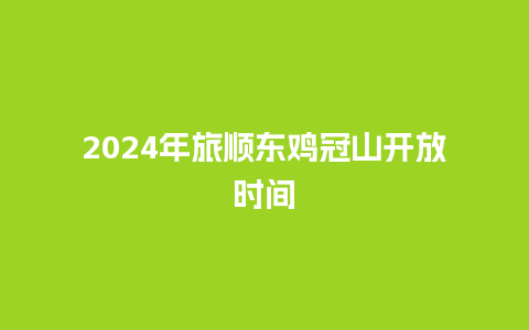 2024年旅顺东鸡冠山开放时间