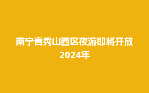 南宁青秀山西区夜游即将开放2024年