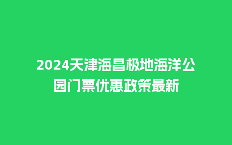 2024天津海昌极地海洋公园门票优惠政策最新