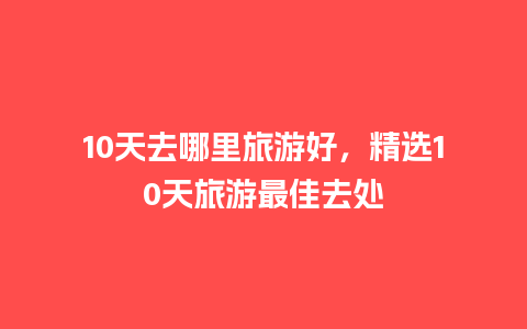 10天去哪里旅游好，精选10天旅游最佳去处