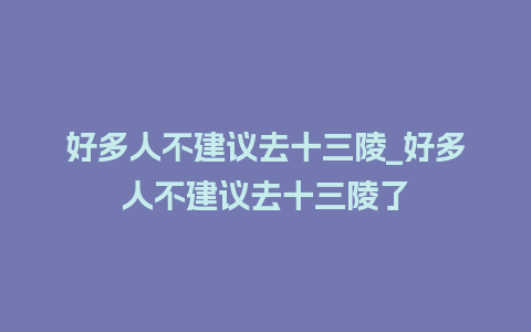 好多人不建议去十三陵_好多人不建议去十三陵了