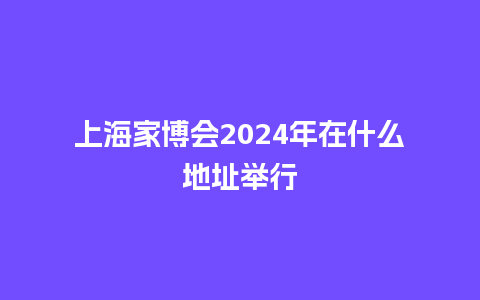 上海家博会2024年在什么地址举行