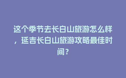 这个季节去长白山旅游怎么样，延吉长白山旅游攻略最佳时间？