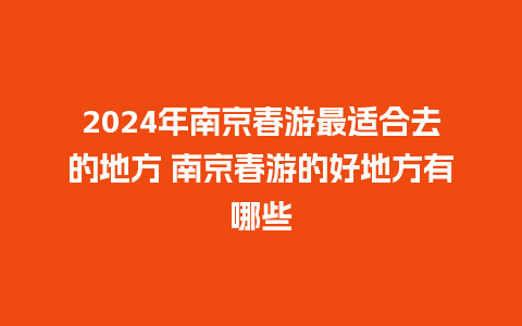 2024年南京春游最适合去的地方 南京春游的好地方有哪些