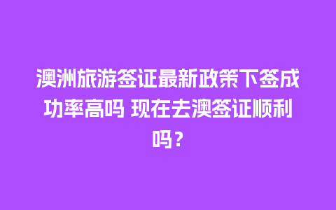 澳洲旅游签证最新政策下签成功率高吗 现在去澳签证顺利吗？