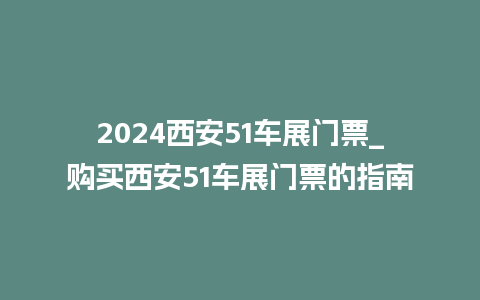 2024西安51车展门票_购买西安51车展门票的指南