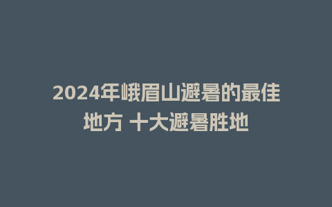 2024年峨眉山避暑的最佳地方 十大避暑胜地