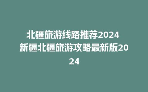 北疆旅游线路推荐2024 新疆北疆旅游攻略最新版2024